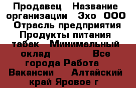 Продавец › Название организации ­ Эхо, ООО › Отрасль предприятия ­ Продукты питания, табак › Минимальный оклад ­ 27 000 - Все города Работа » Вакансии   . Алтайский край,Яровое г.